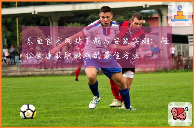 乐鱼官方网站下载与安装实测：轻松快速获取游戏的最佳方法