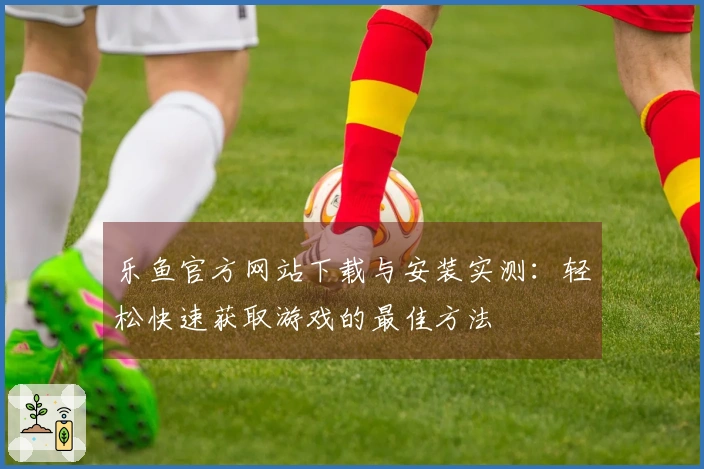 乐鱼官方网站下载与安装实测：轻松快速获取游戏的最佳方法