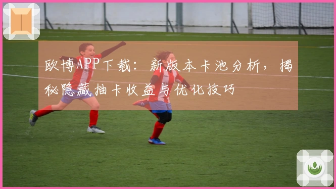 欧博APP下载：新版本卡池分析，揭秘隐藏抽卡收益与优化技巧