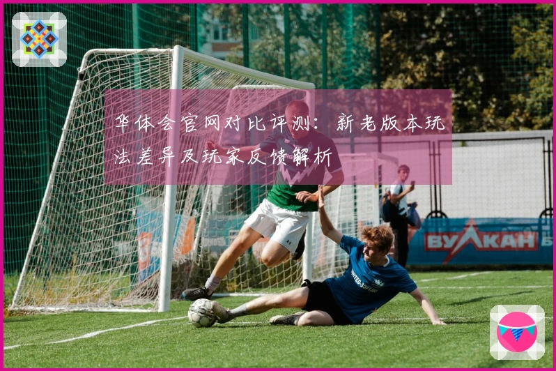 华体会官网对比评测：新老版本玩法差异及玩家反馈解析