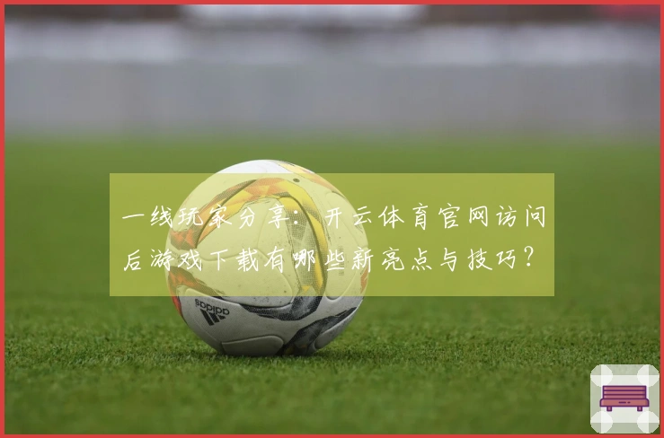 一线玩家分享：开云体育官网访问后游戏下载有哪些新亮点与技巧？