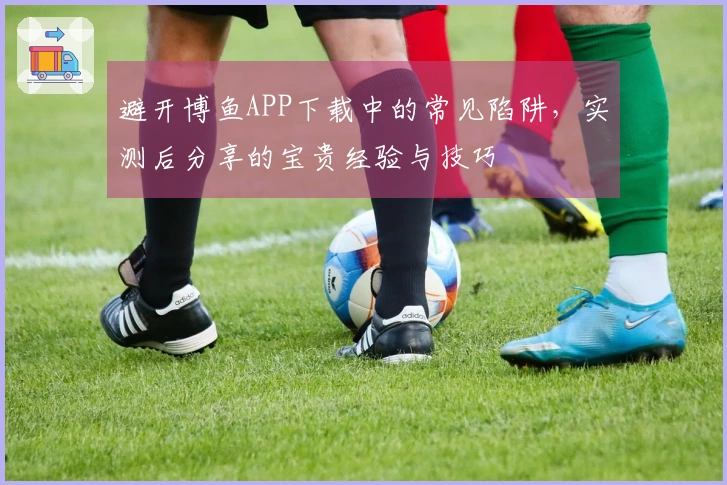 避开博鱼APP下载中的常见陷阱，实测后分享的宝贵经验与技巧